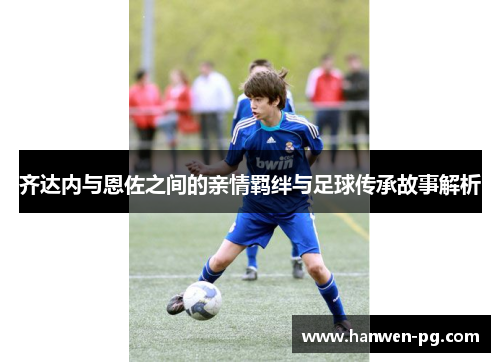 齐达内与恩佐之间的亲情羁绊与足球传承故事解析