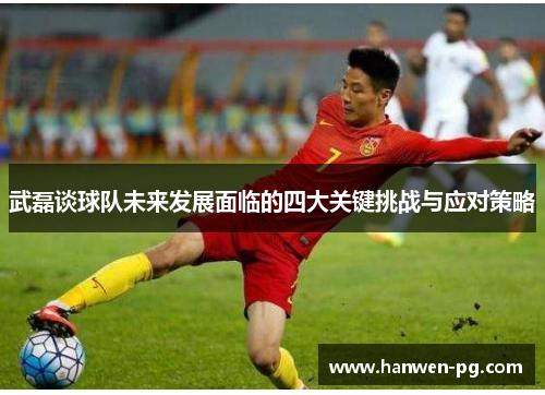 武磊谈球队未来发展面临的四大关键挑战与应对策略