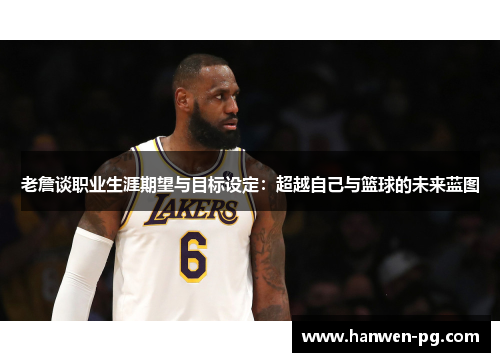 老詹谈职业生涯期望与目标设定：超越自己与篮球的未来蓝图