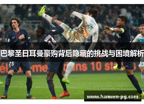 巴黎圣日耳曼豪购背后隐藏的挑战与困境解析