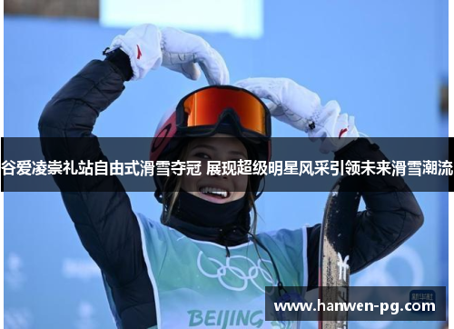 谷爱凌崇礼站自由式滑雪夺冠 展现超级明星风采引领未来滑雪潮流